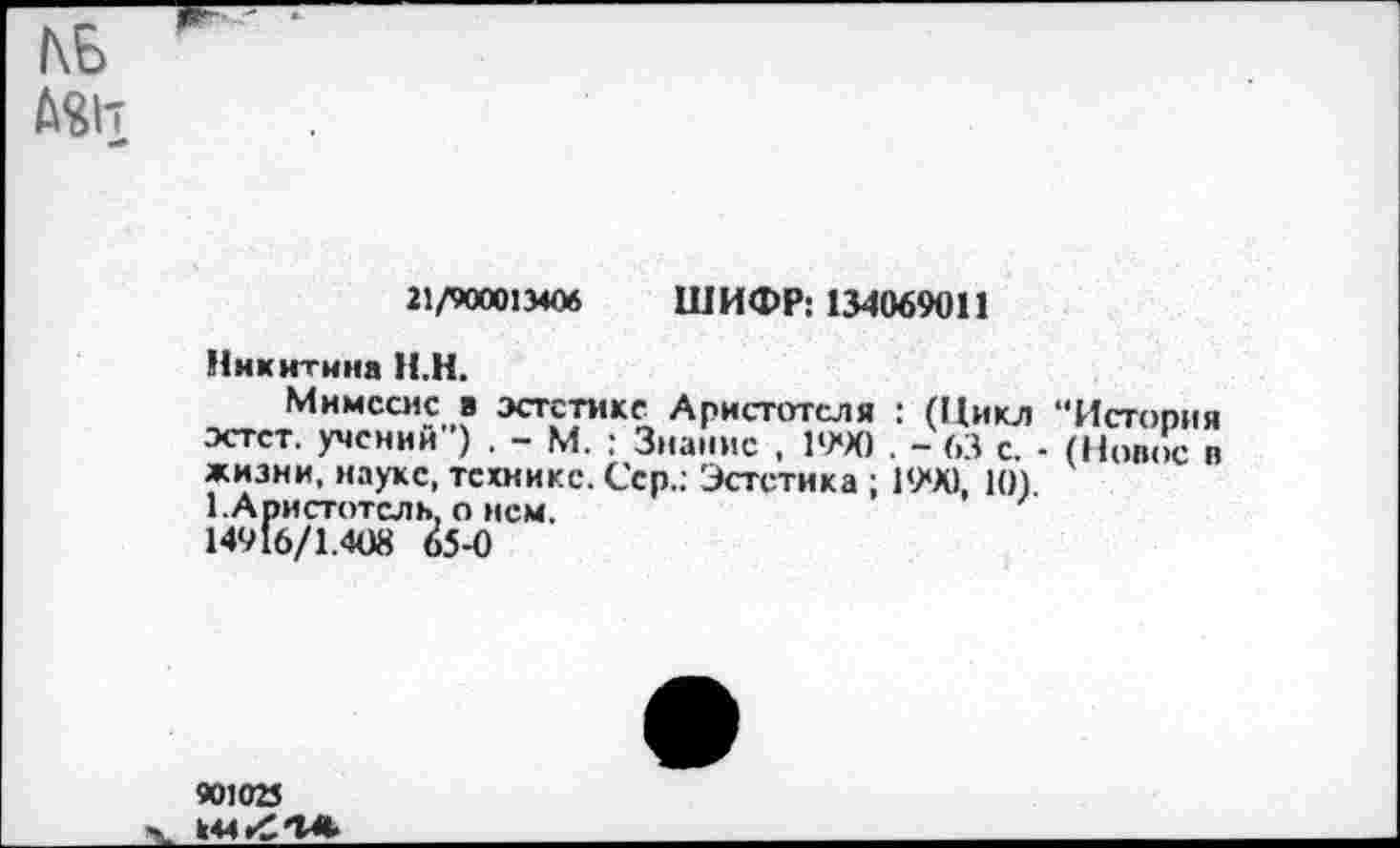 ﻿КБ ASh
21/900013406 ШИФР: 134069011
Никитина Н.Н.
Мимесис в эстетике Аристотеля : (Цикл “История эстет, учений") . - М. : Знание , 19*Х) . - 63 с. - (Новое в жизни, науке, технике. Сер.: Эстетика ; 1990, 10) 1.Аристотель, о нем. 14916/1.408 65-0
901025 k44rCK